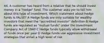 44, A customer has heard from a relative that he should invest money in a "hedge" fund. The customer asks yor to tell him about this type of investment. Which statement about hedge funds is FALSE? A Hedge funds are only suitable for wealthy investors that meet the "accredited investor" definition B Hedge funds are regulated as "mutual funds" under the Investment Company Act of 1940 C Hedge funds typically allow withdrawal of funds once per year D Hedge funds use aggressive investment strategies that entail a high level of risk