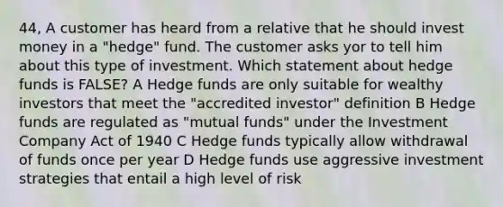 44, A customer has heard from a relative that he should invest money in a "hedge" fund. The customer asks yor to tell him about this type of investment. Which statement about hedge funds is FALSE? A Hedge funds are only suitable for wealthy investors that meet the "accredited investor" definition B Hedge funds are regulated as "mutual funds" under the Investment Company Act of 1940 C Hedge funds typically allow withdrawal of funds once per year D Hedge funds use aggressive investment strategies that entail a high level of risk