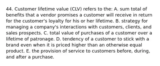 44. Customer lifetime value (CLV) refers to the: A. sum total of benefits that a vendor promises a customer will receive in return for the customer's loyalty for his or her lifetime. B. strategy for managing a company's interactions with customers, clients, and sales prospects. C. total value of purchases of a customer over a lifetime of patronage. D. tendency of a customer to stick with a brand even when it is priced higher than an otherwise equal product. E. the provision of service to customers before, during, and after a purchase.