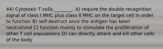 44) Cytotoxic T cells ________. A) require the double recognition signal of class I MHC plus class II MHC on the target cell in order to function B) self-destruct once the antigen has been neutralized C) function mainly to stimulate the proliferation of other T cell populations D) can directly attack and kill other cells of the body