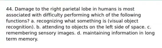 44. Damage to the right parietal lobe in humans is most associated with difficulty performing which of the following functions? a. recognizing what something is (visual object recognition). b. attending to objects on the left side of space. c. remembering sensory images. d. maintaining information in long term memory.