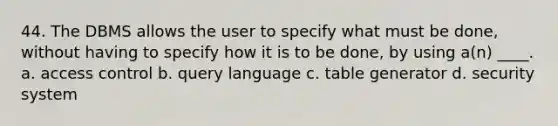 44. The DBMS allows the user to specify what must be done, without having to specify how it is to be done, by using a(n) ____. a. access control b. query language c. table generator d. security system