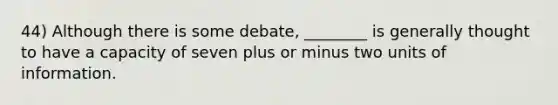 44) Although there is some debate, ________ is generally thought to have a capacity of seven plus or minus two units of information.