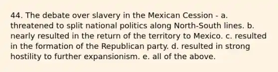 44. The debate over slavery in the Mexican Cession - a. threatened to split national politics along North-South lines. b. nearly resulted in the return of the territory to Mexico. c. resulted in the formation of the Republican party. d. resulted in strong hostility to further expansionism. e. all of the above.