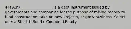 44) A(n) _________________ is a debt instrument issued by governments and companies for the purpose of raising money to fund construction, take on new projects, or grow business. Select one: a.Stock b.Bond c.Coupon d.Equity