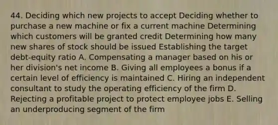 44. Deciding which new projects to accept Deciding whether to purchase a new machine or fix a current machine Determining which customers will be granted credit Determining how many new shares of stock should be issued Establishing the target debt-equity ratio A. Compensating a manager based on his or her division's net income B. Giving all employees a bonus if a certain level of efficiency is maintained C. Hiring an independent consultant to study the operating efficiency of the firm D. Rejecting a profitable project to protect employee jobs E. Selling an underproducing segment of the firm