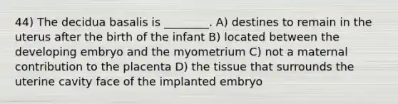 44) The decidua basalis is ________. A) destines to remain in the uterus after the birth of the infant B) located between the developing embryo and the myometrium C) not a maternal contribution to the placenta D) the tissue that surrounds the uterine cavity face of the implanted embryo