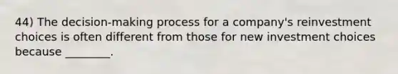 44) The decision-making process for a company's reinvestment choices is often different from those for new investment choices because ________.