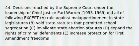 44. Decisions reached by the Supreme Court under the leadership of Chief Justice Earl Warren (1953-1969) did all of following EXCEPT (A) rule against malapportionment in state legislatures (B) void state statutes that permitted school segregation (C) invalidate state abortion statutes (D) expand the rights of criminal defendants (E) increase protection for First Amendment freedoms