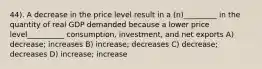 44). A decrease in the price level result in a (n)_________ in the quantity of real GDP demanded because a lower price level__________ consumption, investment, and net exports A) decrease; increases B) increase; decreases C) decrease; decreases D) increase; increase