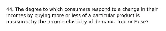 44. The degree to which consumers respond to a change in their incomes by buying more or less of a particular product is measured by the income elasticity of demand. True or False?