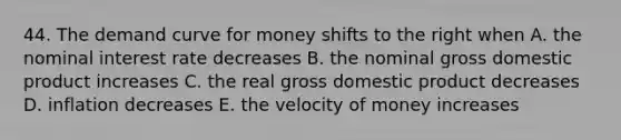 44. The demand curve for money shifts to the right when A. the nominal interest rate decreases B. the nominal gross domestic product increases C. the real gross domestic product decreases D. inflation decreases E. the velocity of money increases