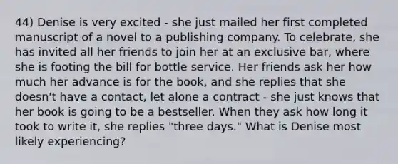 44) Denise is very excited - she just mailed her first completed manuscript of a novel to a publishing company. To celebrate, she has invited all her friends to join her at an exclusive bar, where she is footing the bill for bottle service. Her friends ask her how much her advance is for the book, and she replies that she doesn't have a contact, let alone a contract - she just knows that her book is going to be a bestseller. When they ask how long it took to write it, she replies "three days." What is Denise most likely experiencing?