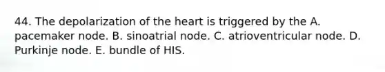 44. The depolarization of the heart is triggered by the A. pacemaker node. B. sinoatrial node. C. atrioventricular node. D. Purkinje node. E. bundle of HIS.