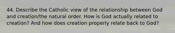 44. Describe the Catholic view of the relationship between God and creation/the natural order. How is God actually related to creation? And how does creation properly relate back to God?