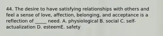 44. The desire to have satisfying relationships with others and feel a sense of love, affection, belonging, and acceptance is a reflection of _____ need. A. physiological B. social C. self-actualization D. esteemE. safety