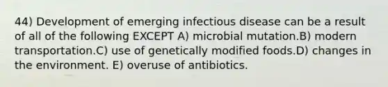 44) Development of emerging infectious disease can be a result of all of the following EXCEPT A) microbial mutation.B) modern transportation.C) use of genetically modified foods.D) changes in the environment. E) overuse of antibiotics.