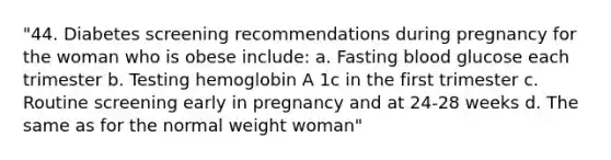 "44. Diabetes screening recommendations during pregnancy for the woman who is obese include: a. Fasting blood glucose each trimester b. Testing hemoglobin A 1c in the first trimester c. Routine screening early in pregnancy and at 24-28 weeks d. The same as for the normal weight woman"