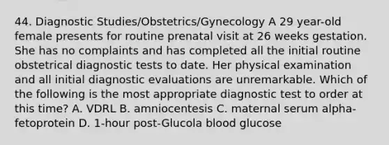 44. Diagnostic Studies/Obstetrics/Gynecology A 29 year-old female presents for routine prenatal visit at 26 weeks gestation. She has no complaints and has completed all the initial routine obstetrical diagnostic tests to date. Her physical examination and all initial diagnostic evaluations are unremarkable. Which of the following is the most appropriate diagnostic test to order at this time? A. VDRL B. amniocentesis C. maternal serum alpha-fetoprotein D. 1-hour post-Glucola blood glucose