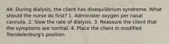 44: During dialysis, the client has disequilibrium syndrome. What should the nurse do first? 1. Administer oxygen per nasal cannula. 2. Slow the rate of dialysis. 3. Reassure the client that the symptoms are normal. 4. Place the client in modified Trendelenburg's position.