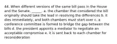 44. When different versions of the same bill pass in the House and the Senate, ______. a. the chamber that considered the bill originally should take the lead in resolving the differences b. it dies immediately, and both chambers must start over c. a conference committee is formed to bridge the gap between the bills d. the president appoints a mediator to negotiate an acceptable compromise e. it is sent back to each chamber for reconsideration