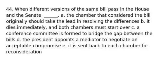 44. When different versions of the same bill pass in the House and the Senate, ______. a. the chamber that considered the bill originally should take the lead in resolving the differences b. it dies immediately, and both chambers must start over c. a conference committee is formed to bridge the gap between the bills d. the president appoints a mediator to negotiate an acceptable compromise e. it is sent back to each chamber for reconsideration