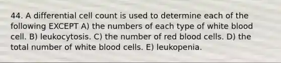 44. A differential cell count is used to determine each of the following EXCEPT A) the numbers of each type of white blood cell. B) leukocytosis. C) the number of red blood cells. D) the total number of white blood cells. E) leukopenia.