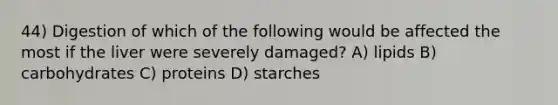 44) Digestion of which of the following would be affected the most if the liver were severely damaged? A) lipids B) carbohydrates C) proteins D) starches