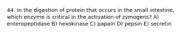 44. In the digestion of protein that occurs in the small intestine, which enzyme is critical in the activation of zymogens? A) enteropeptidase B) hexokinase C) papain D) pepsin E) secretin