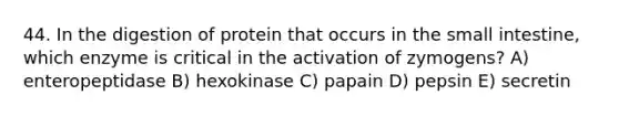 44. In the digestion of protein that occurs in the small intestine, which enzyme is critical in the activation of zymogens? A) enteropeptidase B) hexokinase C) papain D) pepsin E) secretin