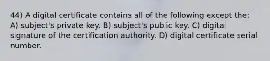 44) A digital certificate contains all of the following except the: A) subject's private key. B) subject's public key. C) digital signature of the certification authority. D) digital certificate serial number.