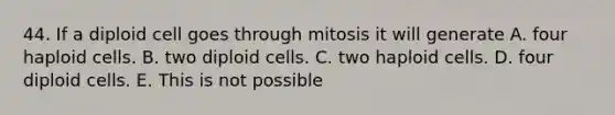 44. If a diploid cell goes through mitosis it will generate A. four haploid cells. B. two diploid cells. C. two haploid cells. D. four diploid cells. E. This is not possible