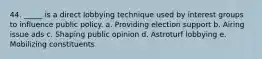 44. _____ is a direct lobbying technique used by interest groups to influence public policy. a. Providing election support b. Airing issue ads c. Shaping public opinion d. Astroturf lobbying e. Mobilizing constituents