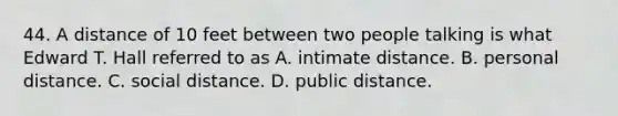 44. A distance of 10 feet between two people talking is what Edward T. Hall referred to as A. intimate distance. B. personal distance. C. social distance. D. public distance.