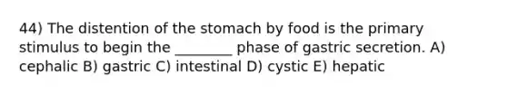 44) The distention of the stomach by food is the primary stimulus to begin the ________ phase of gastric secretion. A) cephalic B) gastric C) intestinal D) cystic E) hepatic