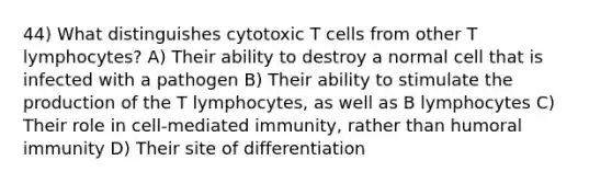 44) What distinguishes cytotoxic T cells from other T lymphocytes? A) Their ability to destroy a normal cell that is infected with a pathogen B) Their ability to stimulate the production of the T lymphocytes, as well as B lymphocytes C) Their role in cell-mediated immunity, rather than humoral immunity D) Their site of differentiation