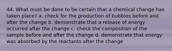 44. What must be done to be certain that a chemical change has taken place? a. check for the production of bubbles before and after the change b. demonstrate that a release of energy occurred after the change c. check the composition of the sample before and after the change d. demonstrate that energy was absorbed by the reactants after the change