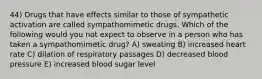 44) Drugs that have effects similar to those of sympathetic activation are called sympathomimetic drugs. Which of the following would you not expect to observe in a person who has taken a sympathomimetic drug? A) sweating B) increased heart rate C) dilation of respiratory passages D) decreased blood pressure E) increased blood sugar level