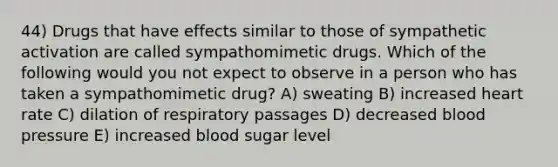 44) Drugs that have effects similar to those of sympathetic activation are called sympathomimetic drugs. Which of the following would you not expect to observe in a person who has taken a sympathomimetic drug? A) sweating B) increased heart rate C) dilation of respiratory passages D) decreased blood pressure E) increased blood sugar level