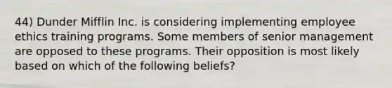 44) Dunder Mifflin Inc. is considering implementing employee ethics training programs. Some members of senior management are opposed to these programs. Their opposition is most likely based on which of the following beliefs?