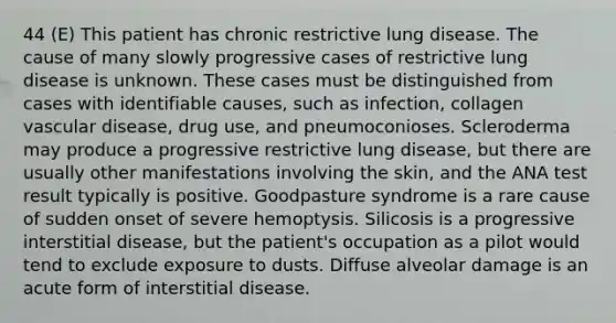 44 (E) This patient has chronic restrictive lung disease. The cause of many slowly progressive cases of restrictive lung disease is unknown. These cases must be distinguished from cases with identifiable causes, such as infection, collagen vascular disease, drug use, and pneumoconioses. Scleroderma may produce a progressive restrictive lung disease, but there are usually other manifestations involving the skin, and the ANA test result typically is positive. Goodpasture syndrome is a rare cause of sudden onset of severe hemoptysis. Silicosis is a progressive interstitial disease, but the patient's occupation as a pilot would tend to exclude exposure to dusts. Diffuse alveolar damage is an acute form of interstitial disease.