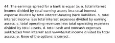 44. The earnings spread for a bank is equal to: a. total interest income divided by total earning assets less total interest expense divided by total interest-bearing bank liabilities. b. total interest income less total interest expenses divided by earning assets. c. total operating revenues less total operating expenses divided by total assets. d. total cash and noncash expenses subtracted from interest and noninterest income divided by total assets. e. None of the options is correct.