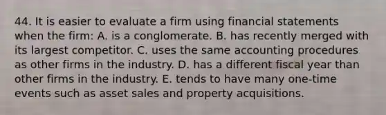 44. It is easier to evaluate a firm using <a href='https://www.questionai.com/knowledge/kFBJaQCz4b-financial-statements' class='anchor-knowledge'>financial statements</a> when the firm: A. is a conglomerate. B. has recently merged with its largest competitor. C. uses the same accounting procedures as other firms in the industry. D. has a different fiscal year than other firms in the industry. E. tends to have many one-time events such as asset sales and property acquisitions.