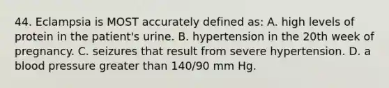 44. Eclampsia is MOST accurately defined as: A. high levels of protein in the patient's urine. B. hypertension in the 20th week of pregnancy. C. seizures that result from severe hypertension. D. a blood pressure greater than 140/90 mm Hg.