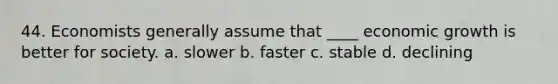 44. Economists generally assume that ____ economic growth is better for society. a. slower b. faster c. stable d. declining