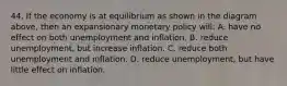 44. If the economy is at equilibrium as shown in the diagram above, then an expansionary monetary policy will: A. have no effect on both unemployment and inflation. B. reduce unemployment, but increase inflation. C. reduce both unemployment and inflation. D. reduce unemployment, but have little effect on inflation.