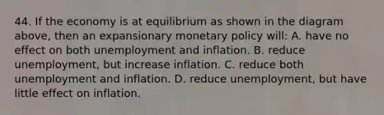 44. If the economy is at equilibrium as shown in the diagram above, then an expansionary monetary policy will: A. have no effect on both unemployment and inflation. B. reduce unemployment, but increase inflation. C. reduce both unemployment and inflation. D. reduce unemployment, but have little effect on inflation.