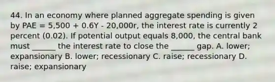 44. In an economy where planned aggregate spending is given by PAE = 5,500 + 0.6Y - 20,000r, the interest rate is currently 2 percent (0.02). If potential output equals 8,000, the central bank must ______ the interest rate to close the ______ gap. A. lower; expansionary B. lower; recessionary C. raise; recessionary D. raise; expansionary