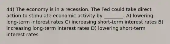 44) The economy is in a recession. The Fed could take direct action to stimulate economic activity by ________. A) lowering long-term interest rates C) increasing short-term interest rates B) increasing long-term interest rates D) lowering short-term interest rates