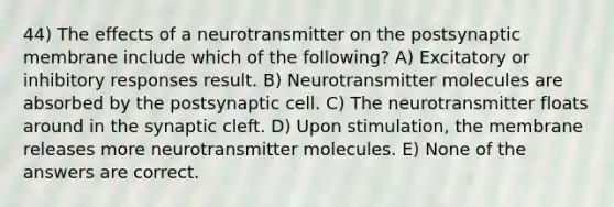 44) The effects of a neurotransmitter on the postsynaptic membrane include which of the following? A) Excitatory or inhibitory responses result. B) Neurotransmitter molecules are absorbed by the postsynaptic cell. C) The neurotransmitter floats around in the synaptic cleft. D) Upon stimulation, the membrane releases more neurotransmitter molecules. E) None of the answers are correct.